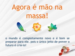 Agora é mão na massa!o mundo é completamente novo e é bom se preparar para ele. pois o único jeito de prever o futuro é criá-lo!
