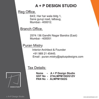 A + P DESIGN STUDIO
Reg Office.
64/2, Har har wala bldg 1,
Sane guruji road, lalbaug,
Mumbai:- 400012.
Branch Office.
2574 / 56 Gandhi Nagar Bandra (East)
Mumbai - 400051
Puran Mistry
Interior Architect & Founder
+91 989 21 45445.
Email : puran.mistry@apluspdesigns.com
Tax Details:
Name - A + P Design Studio
GST No - 27ALMPM1582G1ZV
PAN No - ALMPM1582G
www.apluspdesigns.comA+P Design Studioc A+P Design StudioA+P Design Studioc
 