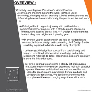 OVERVIEW :
“Creativity is contagious. Pass it on” - Albert Einstein.
Lifestyles are changing around the word. Increase use of
technology, changing values, crossing cultures and economies are
influencing how we live and ultimately, the places we live and work
in.
A+P design Studio began its journey with residential and
commercial interior projects, with a steady stream of projects
from new and existing clients. The A+P Design Studio team has
been scaling new heights each passing year.
With over six year of experience in the field of residential and
commercial interior design and contracting, A+P Design Studio
is suitably equipped to handle a wide array of projects.
It believes good design is produced from careful study and
research, combined with technical knowledge and artistic
judgement. Attention to detail, proportions, scale and creativity,
ensure the finished product.
our aim is to bring to our clients a steady set of resources
that would help them visualize, create and maintain beautiful
spaces. We cover architectural innovations, cool homes,
ideas for specific room, new design trends, products and
occasionally design tips. We design environments that
complement the ever changing ways the world adapts.
www.apluspdesigns.comA+P Design Studioc
 