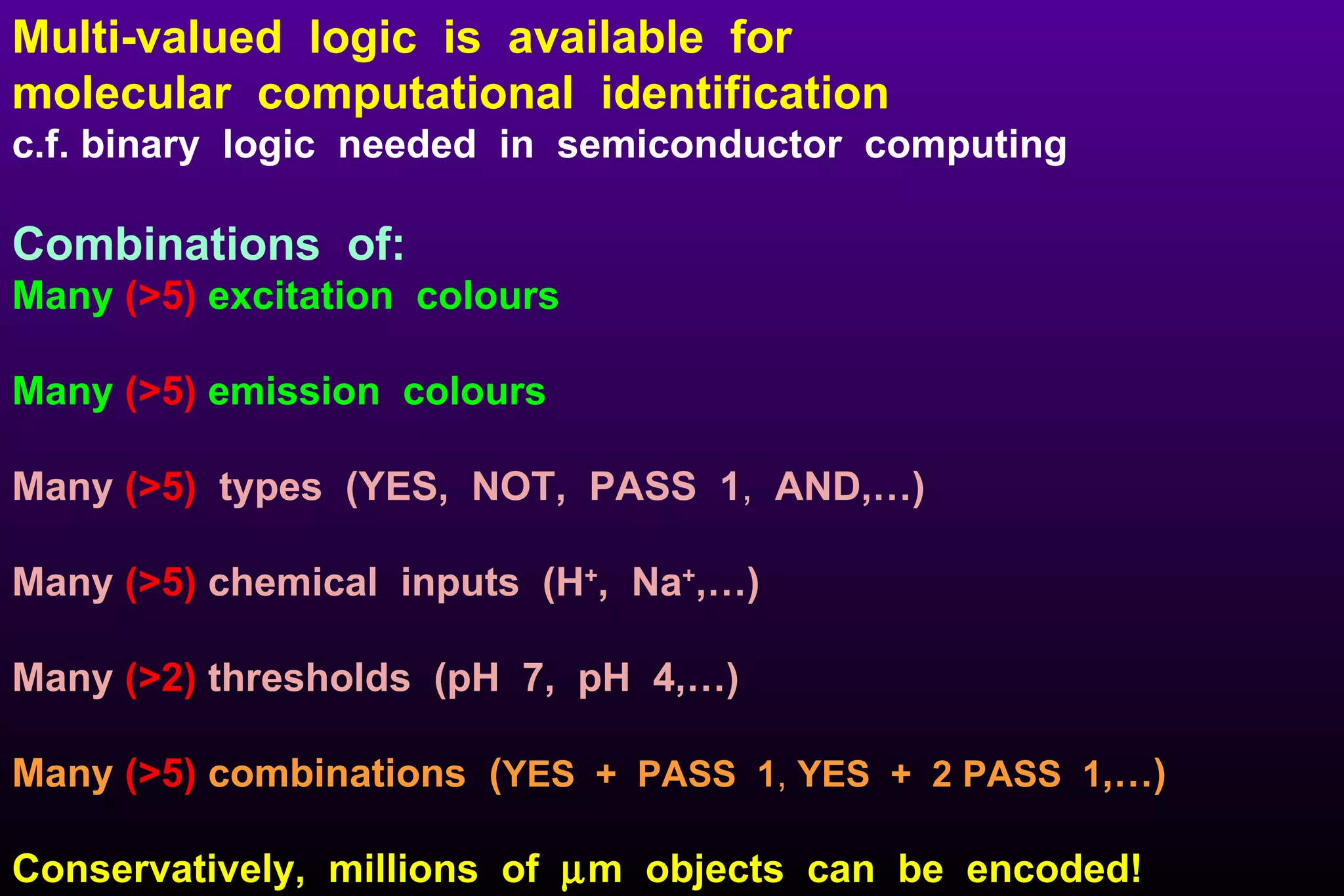 Multi-valued  logic  is  available  for  molecular  computational  identification   c.f. binary  logic  needed  in  semiconductor  computing Combinations  of: Many  (>5)  excitation  colours Many  (>5)   emission  colours Many  (>5)   types  (YES,  NOT,  PASS  1 ,  AND,…)  Many  (>5)   chemical  inputs  (H + ,  Na + ,…) Many  (>2)   thresholds  (pH  7,  pH  4,…) Many   (>5)   combinations  ( YES  +  PASS  1 ,  YES  +  2 PASS  1 ,…)   Conservatively,  millions  of   m  objects  can  be  encoded! 
