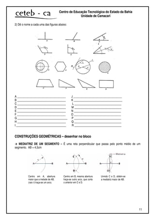 11
Centro de Educação Tecnológica do Estado da Bahia
Unidade de Camaçari
2) Dê o nome a cada uma das figuras abaixo:
A __________________________________ J __________________________________
B __________________________________ K __________________________________
C __________________________________ L _________________________________
D __________________________________ M _________________________________
E __________________________________ N _________________________________
F __________________________________ O _________________________________
G ___________________________________ P _________________________________
H __________________________________ Q _________________________________
I ___________________________________ R _________________________________
CONSTRUÇÕES GEOMÉTRICAS – desenhar no bloco
MEDIATRIZ DE UM SEGMENTO – É uma reta perpendicular que passa pelo ponto médio de um
segmento. AB = 4,5cm
Centro em A, abertura
maior que a metade de AB,
(raio r) traça-se um arco.
Centro em B, mesma abertura
traça-se outro arco, que corta
o anterior em C e D.
Unindo C e D, obtém-se
a mediatriz maior de AB.
 