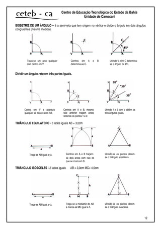 12
Centro de Educação Tecnológica do Estado da Bahia
Unidade de Camaçari
BISSETRIZ DE UM ÂNGULO – é a semi-reta que tem origem no vértice e divide o ângulo em dois ângulos
congruentes (mesma medida).
Dividir um ângulo reto em três partes iguais.
TRIÂNGULO EQUILÁTERO - 3 lados iguais AB = 3,0cm
TRIÂNGULO ISÓSCELES - 2 lados iguais AB = 3,0cm MC= 4,0cm
Traça-se um arco qualquer
com centro em V.
Centros em A e B
determina-se C.
Unindo V com C determina-
se o ângulo de 45°.
Centro em V e abertura
qualquer se traça o arco AB.
Centros em A e B, mesmo
raio anterior traçam arcos
obtendo os pontos 1 e 2.
Unindo 1 e 2 com V obtêm os
três ângulos iguais.
Traça-se AB igual a α. Centros em A e B traçam-
se dois arcos com raio α
que se cruza em C.
Unindo-se os pontos obtém-
se o triângulo eqüilátero.
Traça-se AB igual a α. Traça-se a mediatriz de AB
e marca-se MC igual a h.
Unindo-se os pontos obtém-
se o triângulo isósceles.
 