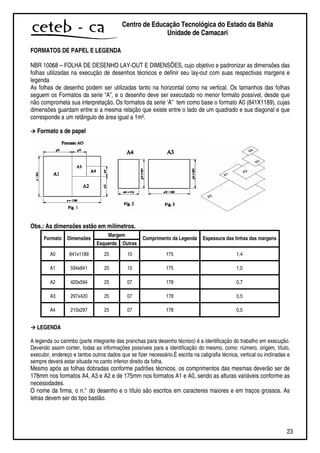 23
Centro de Educação Tecnológica do Estado da Bahia
Unidade de Camaçari
FORMATOS DE PAPEL E LEGENDA
NBR 10068 – FOLHA DE DESENHO LAY-OUT E DIMENSÕES, cujo objetivo e padronizar as dimensões das
folhas utilizadas na execução de desenhos técnicos e definir seu lay-out com suas respectivas margens e
legenda
As folhas de desenho podem ser utilizadas tanto na horizontal como na vertical. Os tamanhos das folhas
seguem os Formatos da serie “A”, e o desenho deve ser executado no menor formato possível, desde que
não comprometa sua interpretação. Os formatos da serie ‘A” tem como base o formato A0 (841X1189), cujas
dimensões guardam entre si a mesma relação que existe entre o lado de um quadrado e sua diagonal e que
corresponde a um retângulo de área igual a 1m².
Formato s de papel
Obs.: As dimensões estão em milímetros.
Margem
Formato Dimensões
Esquerda Outras
Comprimento da Legenda Espessura das linhas das margens
A0 841x1189 25 10 175 1,4
A1 594x841 25 10 175 1,0
A2 420x594 25 07 178 0,7
A3 297x420 25 07 178 0,5
A4 210x297 25 07 178 0,5
LEGENDA
A legenda ou carimbo (parte integrante das pranchas para desenho técnico) é a identificação do trabalho em execução.
Devendo assim conter, todas as informações possíveis para a identificação do mesmo, como: número, origem, título,
executor, endereço e tantos outros dados que se fizer necessário.È escrita na caligrafia técnica, vertical ou inclinadas e
sempre deverá estar situada no canto inferior direito da folha.
Mesmo após as folhas dobradas conforme padrões técnicos, os comprimentos das mesmas deverão ser de
178mm nos formatos A4, A3 e A2 e de 175mm nos formatos A1 e A0, sendo as alturas variáveis conforme as
necessidades.
O nome da firma, o n.° do desenho e o título são escritos em caracteres maiores e em traços grossos. As
letras devem ser do tipo bastão.
 