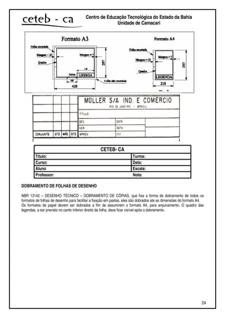 24
Centro de Educação Tecnológica do Estado da Bahia
Unidade de Camaçari
CETEB- CA
Título: Turma:
Curso: Data:
Aluno Escala:
Professor: Nota:
DOBRAMENTO DE FOLHAS DE DESENHO
NBR 13142 – DESENHO TÉCNICO – DOBRAMENTO DE CÓPIAS, que fixa a forma de dobramento de todos os
formatos de folhas de desenho para facilitar a fixação em pastas, eles são dobrados ate as dimensões do formato A4.
Os formatos de papel devem ser dobrados a fim de assumirem o formato A4, para arquivamento. O quadro das
legendas, a ser previsto no canto inferior direito da folha, deve ficar visível após o dobramento.
 