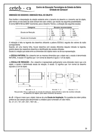 26
Centro de Educação Tecnológica do Estado da Bahia
Unidade de Camaçari
DIMENSÃO DO DESENHO: DIMENSÃO REAL DO OBJETO
Para facilitar a interpretação da relação existente entre o tamanho do desenho e o tamanho real do objeto,
pelo menos um dos lados da razão sempre terá valor unitário, que resulta nas seguintes possibilidades:
A norma NBR 8196 da ABNT recomenda, para o Desenho Técnico, a utilização das seguintes escalas:
A indicação é feita na legenda dos desenhos utilizando a palavra ESCALA, seguida dos valores da razão
correspondente.
Quando, em uma mesma folha, houver desenhos com escalas diferentes daquela indicada na legenda,
existirá abaixo dos respectivos desenhos a identificação das escalas utilizadas.
Escala é a relação que existe entre as dimensões dos objetos reais e as de sua representação.
ESCALA NATURAL Se o desenho tem as mesmas dimensões que o objeto real, a escala é denominada
NATURAL. A escala 1:1 significa que 1 cm normal do desenho é igual a 1 cm do objeto.
ESCALA DE REDUÇÃO – Se o desenho é representado graficamente numa dimensão menor que a do
objeto, a escala é denominada escala de redução. A escala 1:2 significa que 1cm normal do desenho
equivale a 2 cm do objeto
d > D - A figura é maior que o objeto; trata-se de uma Escala de Ampliação. Por questões de ordem prática
prefere-se usar sempre para denominador a unidade e para numerador um valor inteiro.
Ex.: 2:1, 5:1, 10:1, 20:1, 50:1, 100:1 etc. ...
 