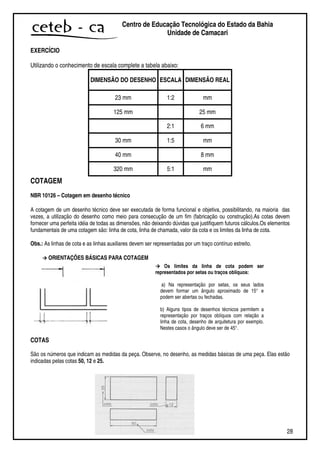 28
Centro de Educação Tecnológica do Estado da Bahia
Unidade de Camaçari
EXERCÍCIO
Utilizando o conhecimento de escala complete a tabela abaixo:
DIMENSÃO DO DESENHO ESCALA DIMENSÃO REAL
23 mm 1:2 mm
125 mm 25 mm
2:1 6 mm
30 mm 1:5 mm
40 mm 8 mm
320 mm 5:1 mm
COTAGEM
NBR 10126 – Cotagem em desenho técnico
A cotagem de um desenho técnico deve ser executada de forma funcional e objetiva, possibilitando, na maioria das
vezes, a utilização do desenho como meio para consecução de um fim (fabricação ou construção).As cotas devem
fornecer uma perfeita idéia de todas as dimensões, não deixando dúvidas que justifiquem futuros cálculos.Os elementos
fundamentais de uma cotagem são: linha de cota, linha de chamada, valor da cota e os limites da linha de cota.
Obs.: As linhas de cota e as linhas auxiliares devem ser representadas por um traço contínuo estreito.
ORIENTAÇÕES BÁSICAS PARA COTAGEM
COTAS
São os números que indicam as medidas da peça. Observe, no desenho, as medidas básicas de uma peça. Elas estão
indicadas pelas cotas 50, 12 e 25.
Os limites da linha de cota podem ser
representados por setas ou traços oblíquos:
a) Na representação por setas, os seus lados
devem formar um ângulo aproximado de 15° e
podem ser abertas ou fechadas.
b) Alguns tipos de desenhos técnicos permitem a
representação por traços oblíquos com relação a
linha de cota, desenho de arquitetura por exemplo.
Nestes casos o ângulo deve ser de 45°.
 