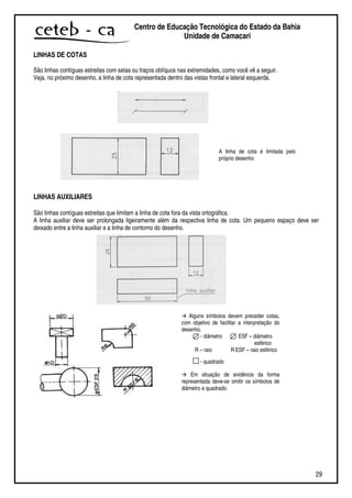 29
Centro de Educação Tecnológica do Estado da Bahia
Unidade de Camaçari
LINHAS DE COTAS
São linhas contíguas estreitas com setas ou traços oblíquos nas extremidades, como você vê a seguir.
Veja, no próximo desenho, a linha de cota representada dentro das vistas frontal e lateral esquerda.
LINHAS AUXILIARES
São linhas contíguas estreitas que limitam a linha de cota fora da vista ortográfica.
A linha auxiliar deve ser prolongada ligeiramente além da respectiva linha de cota. Um pequeno espaço deve ser
deixado entre a linha auxiliar e a linha de contorno do desenho.
A linha de cota é limitada pelo
próprio desenho
Alguns símbolos devem preceder cotas,
com objetivo de facilitar a interpretação do
desenho.
- diâmetro ESF – diâmetro
esférico
R – raio R ESF – raio esférico
- quadrado
Em situação de evidência da forma
representada deve-se omitir os símbolos de
diâmetro e quadrado.
 