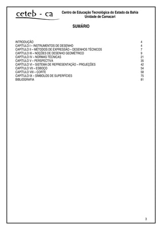 3
Centro de Educação Tecnológica do Estado da Bahia
Unidade de Camaçari
SUMÁRIO
INTRODUÇÃO 4
CAPÍTULO I – INSTRUMENTOS DE DESENHO 4
CAPÍTULO II – MÉTODOS DE EXPRESSÃO – DESENHOS TÉCNICOS 7
CAPÍTULO III – NOÇÕES DE DESENHO GEOMÉTRICO 9
CAPÍTULO IV – NORMAS TÉCNICAS 21
CAPÍTULO V – PERSPECTIVA 35
CAPÍTULO VI – SISTEMA DE REPRESENTAÇÃO – PROJEÇÕES 42
CAPÍTULO VII – ESBOÇO 54
CAPÍTULO VIII – CORTE 58
CAPÍTULO IX – SÍMBOLOS DE SUPERFÍCIES 75
BIBLIOGRAFIA 81
 