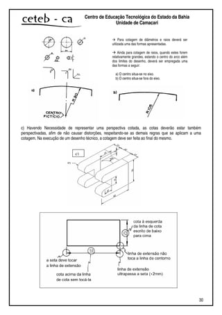 30
Centro de Educação Tecnológica do Estado da Bahia
Unidade de Camaçari
c) Havendo Necessidade de representar uma perspectiva cotada, as cotas deverão estar também
perspectivadas, afim de não causar distorções, respeitando-se as demais regras que se aplicam a uma
cotagem. Na execução de um desenho técnico, a cotagem deve ser feita ao final do mesmo.
Para cotagem de diâmetros e raios deverá ser
utilizada uma das formas apresentadas.
Ainda para cotagem de raios, quando estes forem
relativamente grandes, estando o centro do arco além
dos limites do desenho, deverá ser empregada uma
das formas a seguir:
a) O centro situa-se no eixo.
b) O centro situa-se fora do eixo.
c)
 