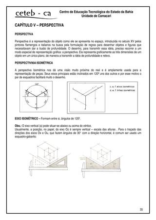 35
Centro de Educação Tecnológica do Estado da Bahia
Unidade de Camaçari
CAPÍTULO V – PERSPECTIVA
PERSPECTIVA
Perspectiva é a representação do objeto como ele se apresenta no espaço, introduzida no século XV pelos
pintores flamengos e italianos na busca pela formulação de regras para desenhar objetos e figuras que
necessitavam dar a ilusão de profundidade. O desenho, para transmitir essa idéia, precisa recorrer a um
modo especial de representação gráfica: a perspectiva. Ela representa graficamente as três dimensões de um
objeto em um único plano, de maneira a transmitir a idéia de profundidade e relevo.
PERSPECTIV90A ISOMÉTRICA
A perspectiva Isométrica nos dá uma visão muito próxima do real e é amplamente usada para a
representação de peças. Seus eixos principais estão inclinados em 120ºuns dos outros e por esse motivo o
par de esquadros facilitará muito o desenho.
EIXO ISOMÉTRICO – Formam entre si, ângulos de 120º.
Obs.: O eixo vertical (a) pode situar-se abaixo ou acima do vértice.
Usualmente, a posição, no papel, do eixo Oz é sempre vertical – escala das alturas . Para o traçado das
direções dos eixos Ox e Ou, que fazem ângulos de 30° com a direção horizontal, é comum ser usado um
esquadro-gabarito:
 