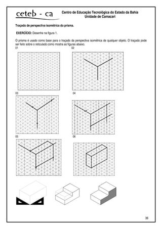 36
Centro de Educação Tecnológica do Estado da Bahia
Unidade de Camaçari
Traçado de perspectiva isométrica do prisma.
EXERCÍCIO: Desenhe na figura 1.
O prisma é usado como base para o traçado da perspectiva isométrica de qualquer objeto. O traçado pode
ser feito sobre o reticulado como mostra as figuras abaixo.
01 02
03 04
05 06
 
