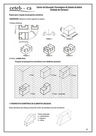 37
Centro de Educação Tecnológica do Estado da Bahia
Unidade de Camaçari
Passos para o traçado da perspectiva isométrica
EXERCÍCIOS: Desenhe no bloco seguindo os passos.
1) Dados arbitrários.
2) Dados: unidade 5mm.
PERSPECTIVA ISOMÉTRICA DE ELEMENTOS OBLÍQUOS
Esses elementos são oblíquos porque têm linhas não paralelas aos eixos isométricos.
Prisma chanfrado:
c = comprimento;
l = largura e
h = altura.
 