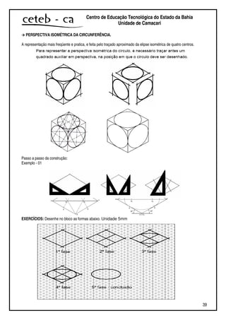 39
Centro de Educação Tecnológica do Estado da Bahia
Unidade de Camaçari
PERSPECTIVA ISOMÉTRICA DA CIRCUNFERÊNCIA.
A representação mais freqüente e pratica, e feita pelo traçado aproximado da elipse isométrica de quatro centros.
Passo a passo da construção:
Exemplo - 01
EXERCÍCIOS: Desenhe no bloco as formas abaixo. Unidade 5mm
 