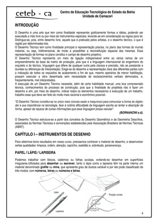 4
Centro de Educação Tecnológica do Estado da Bahia
Unidade de Camaçari
INTRODUÇÃO
O Desenho é uma arte que tem como finalidade representar graficamente formas e idéias, podendo ser
executado a mão livre ou por meio de instrumentos especiais, levando-se em consideração as regras para tal.
Distingue-se, pois, entre desenho livre, aquele que é praticado pelos artistas, e o desenho técnico, o que é
regido por determinadas leis.
O Desenho Técnico tem como finalidade principal à representação precisa, no plano das formas do mundo
material, ou seja, tridimensional, de modo a possibilitar a reconstituição espacial das mesmas. Essa
representação de formas no plano constitui o campo de desenho projetivo.
O Desenho Técnico representa um meio de ligação indispensável entre ao vários ramos de um
empreendimento da base da matriz de produção, pois que é a linguagem internacional do engenheiro do
arquiteto e do técnico, linguagem que difere de qualquer outra pela clareza e precisão, não se prestando a
duvidas ou diferenças de interpretação. Exige-se do desenho a representação clara das diferentes partes com
a indicação de todos os requisitos de acabamento a fim de que, mesmo operários de menor habilitação,
possam executar a obra desenhada sem necessidade de esclarecimentos verbais demorados, e,
freqüentemente, mal interpretados.
A execução de um Desenho Técnico necessita, além de certa habilidade manual, uma boa compreensão
técnica, conhecimentos do processo de construção, pois que a finalidade do projetista não é fazer um
desenho e sim, por meio do desenho, indicar todos os elementos necessários à execução de um trabalho,
trabalho esse que deve ser feito do modo mais racional e econômico possível.
“O Desenho Técnico constitui-se no único meio conciso exato e inequívoco para comunicar a forma do objeto;
daí a sua importância na tecnologia, face à notória dificuldade da linguagem escrita ao tentar a descrição da
forma, apesar da riqueza de outras informações que essa linguagem possa veicular”.
(BORNANCINI s.d).
O Desenho Técnico estrutura-se a partir dos conceitos do Desenho Geométrico e da Geometria Descritiva,
associados às Normas Técnicas e convenções estabelecidas pela Associação Brasileira de Normas Técnicas
(ABNT).
CAPÍTULO I – INSTRUMENTOS DE DESENHO
Para obtermos bons resultados em nosso curso, precisamos conhecer o material de desenho, e desenvolver
certas qualidades: limpeza, ordem, atenção, capricho, exatidão e, sobretudo, perseverança.
PAPEL / LÁPIS / LAPISEIRA
Podemos trabalhar com blocos, cadernos ou folhas avulsas, evitando-se desenhar em superfícies
irregulares.Utilizados para desenhar ou escrever, tanto o lápis como a lapiseira têm na parte interna um
material denominado grafite ou mina, que apresenta grau de dureza variável e por isto pode classificado de
três modos: com números, letras ou números e letras.
Lápis
Lapiseira
Posição correta
 