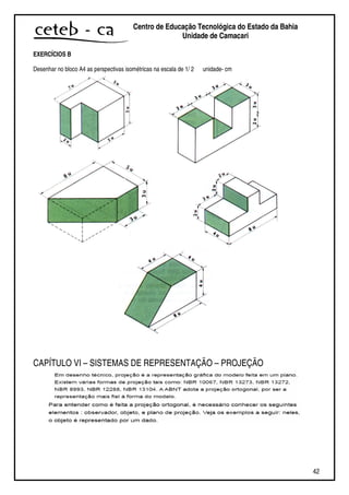 42
Centro de Educação Tecnológica do Estado da Bahia
Unidade de Camaçari
EXERCÍCIOS B
Desenhar no bloco A4 as perspectivas isométricas na escala de 1/ 2 unidade- cm
CAPÍTULO VI – SISTEMAS DE REPRESENTAÇÃO – PROJEÇÃO
 