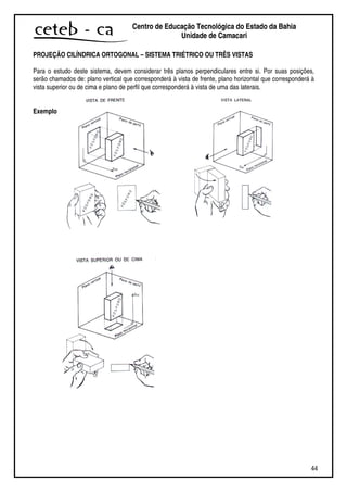 44
Centro de Educação Tecnológica do Estado da Bahia
Unidade de Camaçari
PROJEÇÃO CILÍNDRICA ORTOGONAL – SISTEMA TRIÉTRICO OU TRÊS VISTAS
Para o estudo deste sistema, devem considerar três planos perpendiculares entre si. Por suas posições,
serão chamados de: plano vertical que corresponderá à vista de frente, plano horizontal que corresponderá à
vista superior ou de cima e plano de perfil que corresponderá à vista de uma das laterais.
Exemplo
 