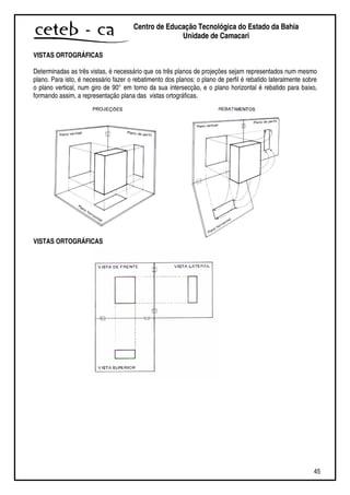45
Centro de Educação Tecnológica do Estado da Bahia
Unidade de Camaçari
VISTAS ORTOGRÁFICAS
Determinadas as três vistas, é necessário que os três planos de projeções sejam representados num mesmo
plano. Para isto, é necessário fazer o rebatimento dos planos: o plano de perfil é rebatido lateralmente sobre
o plano vertical, num giro de 90° em torno da sua intersecção, e o plano horizontal é rebatido para baixo,
formando assim, a representação plana das vistas ortográficas.
VISTAS ORTOGRÁFICAS
 