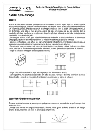 54
Centro de Educação Tecnológica do Estado da Bahia
Unidade de Camaçari
CAPÍTULO VII – ESBOÇO
ESBOÇO
Apesar de não serem utilizados quaisquer outros instrumentos que não sejam: lápis ou lapiseira (grafite
macio), borracha e papel, o esboço serve normalmente aos estágios iniciais de estudo ou desenvolvimento de
um desenho ou projeto, onde deverá ser um desenho proporcionado entre si, e com um traçado uniforme, a
fim de fornecer uma idéia, a mais próxima possível do real, com relação ao que se pretende. Com a
conclusão definitiva, transforma-se o esboço em desenho definitivo, utilizando-se de todos os instrumentos
necessários a um perfeito traçado.
Considerações teóricas e úteis, para o desenvolvimento de um esboço na prática, em relação ao desenho de
uma peça ou objeto. No desenho arquitetônico as vistas técnicas têm suas posições definidas.
- Escolher em função da peca, a face que representará como vista de frente, levando-se em consideração, a
face que preferencialmente contenha o comprimento da peça e a mais rica em detalhes;
- Demarcar os espaços destinados à execução de cada vista, tomando-se o cuidado de faze-lo com linhas
claras, para que ao final as mesmas possam ser eliminadas, ficando apenas a concepção final do desenho;
- Traçar as linhas de centro para a localização de detalhes;
- Traçar cada um dos detalhes da peça, e a sua projeção nas demais vistas técnica;
- Verificação final, nos detalhes representados em todas as vistas. Reforçar o desenho, eliminando as linhas
de construção, e cotando se necessário, levando-se em consideração as regras de cotagem.
ESBOÇO EM PERSPECTIVA ISOMÉTRICA
Traça-se uma reta horizontal, e por um ponto qualquer da mesma uma perpendicular, a qual corresponderá
ao eixo da altura.
Dividi-se cada um dos dois ângulos retos obtidos, em três partes iguais, de forma a obter-se em esboço,
ângulos de 30º, referentes aos eixos da largura e do comprimento.
 