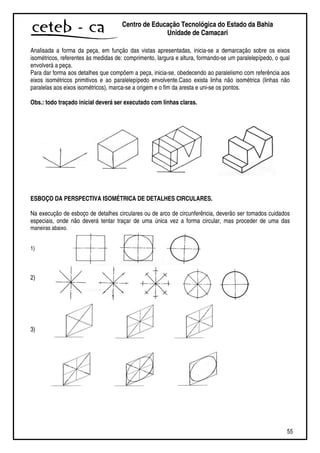 55
Centro de Educação Tecnológica do Estado da Bahia
Unidade de Camaçari
Analisada a forma da peça, em função das vistas apresentadas, inicia-se a demarcação sobre os eixos
isométricos, referentes às medidas de: comprimento, largura e altura, formando-se um paralelepípedo, o qual
envolverá a peça.
Para dar forma aos detalhes que compõem a peça, inicia-se, obedecendo ao paralelismo com referência aos
eixos isométricos primitivos e ao paralelepípedo envolvente.Caso exista linha não isométrica (linhas não
paralelas aos eixos isométricos), marca-se a origem e o fim da aresta e uni-se os pontos.
Obs.: todo traçado inicial deverá ser executado com linhas claras.
ESBOÇO DA PERSPECTIVA ISOMÉTRICA DE DETALHES CIRCULARES.
Na execução de esboço de detalhes circulares ou de arco de circunferência, deverão ser tomados cuidados
especiais, onde não deverá tentar traçar de uma única vez a forma circular, mas proceder de uma das
maneiras abaixo.
1)
2)
3)
 