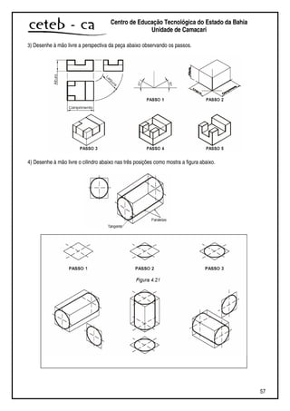 57
Centro de Educação Tecnológica do Estado da Bahia
Unidade de Camaçari
3) Desenhe à mão livre a perspectiva da peça abaixo observando os passos.
4) Desenhe à mão livre o cilindro abaixo nas três posições como mostra a figura abaixo.
 