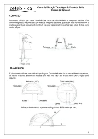 6
Centro de Educação Tecnológica do Estado da Bahia
Unidade de Camaçari
COMPASSO
Instrumento utilizado par traçar circunferências, arcos de circunferência e transportar medidas. Este
instrumento possuiu ma ponta-seca (de metal) e uma ponta de grafite, que devem estar no mesmo nível; a
grafite deve ser lixada obliquamente (em bisel) e a parte lixada (chanfro) deve ficar para o lado de fora, como
mostra a figura.
TRANFERIDOR
É o instrumento utilizado para medir e traçar ângulos. Os mais indicados são os transferidores transparentes,
de plástico ou acrílico. Existem dois modelos: o de meia volta (180°) e o de volta inteira (360°). Veja a figura
seguinte:
Utilização do transferidor a partir de um ângulo dado: MÂN, menor que 180°.
Ponta-seca Chanfro
Grafite
Hastes
Posição correta
Graduação
Centro Linha de fé
Centro Linha de fé
Graduação
Meia volta (180°) Volta inteira (360°)
A
N
M
 