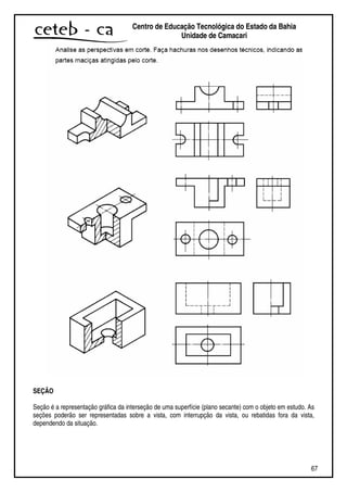 67
Centro de Educação Tecnológica do Estado da Bahia
Unidade de Camaçari
SEÇÃO
Seção é a representação gráfica da interseção de uma superfície (plano secante) com o objeto em estudo. As
seções poderão ser representadas sobre a vista, com interrupção da vista, ou rebatidas fora da vista,
dependendo da situação.
 
