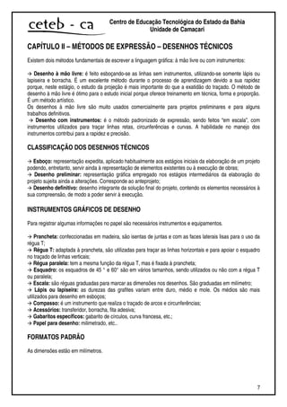 7
Centro de Educação Tecnológica do Estado da Bahia
Unidade de Camaçari
CAPÍTULO II – MÉTODOS DE EXPRESSÃO – DESENHOS TÉCNICOS
Existem dois métodos fundamentais de escrever a linguagem gráfica: à mão livre ou com instrumentos:
Desenho à mão livre: é feito esboçando-se as linhas sem instrumentos, utilizando-se somente lápis ou
lapiseira e borracha. É um excelente método durante o processo de aprendizagem devido a sua rapidez
porque, neste estágio, o estudo da projeção é mais importante do que a exatidão do traçado. O método de
desenho à mão livre é ótimo para o estudo inicial porque oferece treinamento em técnica, forma e proporção.
É um método artístico.
Os desenhos à mão livre são muito usados comercialmente para projetos preliminares e para alguns
trabalhos definitivos.
Desenho com instrumentos: é o método padronizado de expressão, sendo feitos “em escala”, com
instrumentos utilizados para traçar linhas retas, circunferências e curvas. A habilidade no manejo dos
instrumentos contribui para a rapidez e precisão.
CLASSIFICAÇÃO DOS DESENHOS TÉCNICOS
Esboço: representação expedita, aplicado habitualmente aos estágios iniciais da elaboração de um projeto
podendo, entretanto, servir ainda à representação de elementos existentes ou à execução de obras;
Desenho preliminar: representação gráfica empregado nos estágios intermediários da elaboração do
projeto sujeita ainda a alterações. Corresponde ao anteprojeto;
Desenho definitivo: desenho integrante da solução final do projeto, contendo os elementos necessários à
sua compreensão, de modo a poder servir à execução.
INSTRUMENTOS GRÁFICOS DE DESENHO
Para registrar algumas informações no papel são necessários instrumentos e equipamentos.
Prancheta: confeccionadas em madeira, são isentas de juntas e com as faces laterais lisas para o uso da
régua T;
Régua T: adaptada à prancheta, são utilizadas para traçar as linhas horizontais e para apoiar o esquadro
no traçado de linhas verticais;
Régua paralela: tem a mesma função da régua T, mas é fixada à prancheta;
Esquadro: os esquadros de 45 ° e 60° são em vários tamanhos, sendo utilizados ou não com a régua T
ou paralela;
Escala: são réguas graduadas para marcar as dimensões nos desenhos. São graduadas em milímetro;
Lápis ou lapiseira: as durezas das grafites variam entre duro, médio e mole. Os médios são mais
utilizados para desenho em esboços;
Compasso: é um instrumento que realiza o traçado de arcos e circunferências;
Acessórios: transferidor, borracha, fita adesiva;
Gabaritos específicos: gabarito de círculos, curva francesa, etc.;
Papel para desenho: milimetrado, etc..
FORMATOS PADRÃO
As dimensões estão em milímetros.
 
