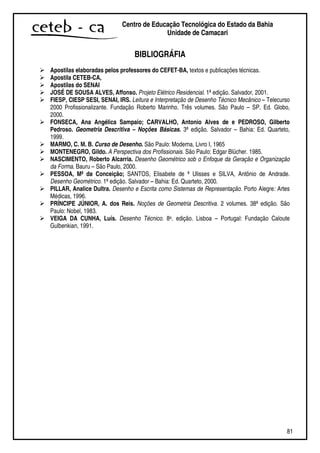 81
Centro de Educação Tecnológica do Estado da Bahia
Unidade de Camaçari
BIBLIOGRÁFIA
Apostilas elaboradas pelos professores do CEFET-BA, textos e publicações técnicas.
Apostila CETEB-CA,
Apostilas do SENAI
JOSÉ DE SOUSA ALVES, Affonso. Projeto Elétrico Residencial. 1ª edição. Salvador, 2001.
FIESP, CIESP SESI, SENAI, IRS. Leitura e Interpretação de Desenho Técnico Mecânico – Telecurso
2000 Profissionalizante. Fundação Roberto Marinho. Três volumes. São Paulo – SP. Ed. Globo,
2000.
FONSECA, Ana Angélica Sampaio; CARVALHO, Antonio Alves de e PEDROSO, Gilberto
Pedroso. Geometria Descritiva – Noções Básicas. 3ª edição. Salvador – Bahia: Ed. Quarteto,
1999.
MARMO, C. M. B. Curso de Desenho. São Paulo: Moderna, Livro I, 1965
MONTENEGRO, Gildo. A Perspectiva dos Profissionais. São Paulo: Edgar Blücher. 1985.
NASCIMENTO, Roberto Alcarria. Desenho Geométrico sob o Enfoque da Geração e Organização
da Forma. Bauru – São Paulo, 2000.
PESSOA, Mª da Conceição; SANTOS, Elisabete de ª Ulisses e SILVA, Antônio de Andrade.
Desenho Geométrico. 1ª edição. Salvador – Bahia: Ed. Quarteto, 2000.
PILLAR, Analice Dultra. Desenho e Escrita como Sistemas de Representação. Porto Alegre: Artes
Médicas, 1996.
PRÍNCIPE JÚNIOR, A. dos Reis. Noções de Geometria Descritiva. 2 volumes. 38ª edição. São
Paulo: Nobel, 1983.
VEIGA DA CUNHA, Luís. Desenho Técnico. 8a. edição. Lisboa – Portugal: Fundação Caloute
Gulbenkian, 1991.
 