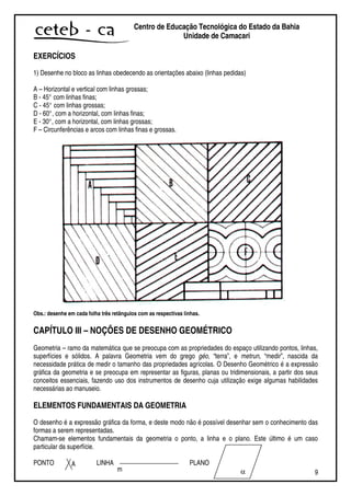 9
Centro de Educação Tecnológica do Estado da Bahia
Unidade de Camaçari
EXERCÍCIOS
1) Desenhe no bloco as linhas obedecendo as orientações abaixo (linhas pedidas)
A – Horizontal e vertical com linhas grossas;
B - 45° com linhas finas;
C - 45° com linhas grossas;
D - 60°, com a horizontal, com linhas finas;
E - 30°, com a horizontal, com linhas grossas;
F – Circunferências e arcos com linhas finas e grossas.
Obs.: desenhe em cada folha três retângulos com as respectivas linhas.
CAPÍTULO III – NOÇÕES DE DESENHO GEOMÉTRICO
Geometria – ramo da matemática que se preocupa com as propriedades do espaço utilizando pontos, linhas,
superfícies e sólidos. A palavra Geometria vem do grego géo, “terra”, e metrun, “medir”, nascida da
necessidade prática de medir o tamanho das propriedades agrícolas. O Desenho Geométrico é a expressão
gráfica da geometria e se preocupa em representar as figuras, planas ou tridimensionais, a partir dos seus
conceitos essenciais, fazendo uso dos instrumentos de desenho cuja utilização exige algumas habilidades
necessárias ao manuseio.
ELEMENTOS FUNDAMENTAIS DA GEOMETRIA
O desenho é a expressão gráfica da forma, e deste modo não é possível desenhar sem o conhecimento das
formas a serem representadas.
Chamam-se elementos fundamentais da geometria o ponto, a linha e o plano. Este último é um caso
particular da superfície.
PONTO LINHA PLANOA
m α
 