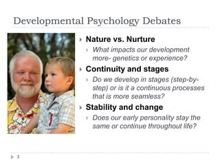Developmental Psychology Debates
 Nature vs. Nurture
 What impacts our development
more- genetics or experience?
 Continuity and stages
 Do we develop in stages (step-by-
step) or is it a continuous processes
that is more seamless?
 Stability and change
 Does our early personality stay the
same or continue throughout life?
3
 
