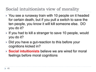 Social intuitionists view of morality
 You see a runaway train with 10 people on it headed
for certain death, but if you pull a switch to save the
ten people, you know it will kill someone else. DO
you do it?
 If you had to kill a stranger to save 10 people, would
you do it?
 Did you have a gut-reaction to this before your
cognitions kicked in?
 Social intuitionists believe we are wired for moral
feelings before moral cognitions
45
 