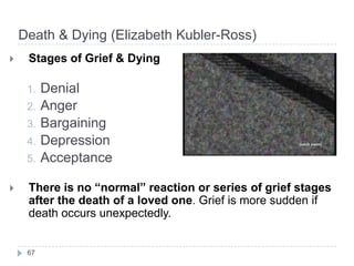 Death & Dying (Elizabeth Kubler-Ross)
 Stages of Grief & Dying
1. Denial
2. Anger
3. Bargaining
4. Depression
5. Acceptance
 There is no “normal” reaction or series of grief stages
after the death of a loved one. Grief is more sudden if
death occurs unexpectedly.
67
 