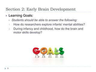 Section 2: Early Brain Development
 Learning Goals:
 Students should be able to answer the following:
1. How do researchers explore infants‟ mental abilities?
2. During infancy and childhood, how do the brain and
motor skills develop?
8
 