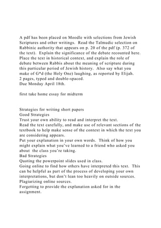 A pdf has been placed on Moodle with selections from Jewish
Scriptures and other writings. Read the Talmudic selection on
Rabbinic authority that appears on p. 20 of the pdf (p. 372 of
the text). Explain the significance of the debate recounted here.
Place the text in historical context, and explain the role of
debate between Rabbis about the meaning of scripture during
this particular period of Jewish history. Also say what you
make of G*d (the Holy One) laughing, as reported by Elijah.
2 pages, typed and double-spaced.
Due Monday April 18th.
first take home essay for midterm
Strategies for writing short papers
Good Strategies
Trust your own ability to read and interpret the text.
Read the text carefully, and make use of relevant sections of the
textbook to help make sense of the context in which the text you
are considering appears.
Put your explanation in your own words. Think of how you
might explain what you’ve learned to a friend who asked you
about the class you’re taking.
Bad Strategies
Quoting the powerpoint slides used in class.
Going online to find how others have interpreted this text. This
can be helpful as part of the process of developing your own
interpretations, but don’t lean too heavily on outside sources.
Plagiarizing online sources.
Forgetting to provide the explanation asked for in the
assignment.
 