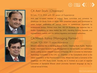 Amit was co-opted member of Indirect Taxes committee and convenor for
Ghatkopar CA Study Circle of WIRC. Amit presented papers and contributed to
union budget publication on various topics in conferences organized by
professional bodies. Trained more than 100 CA Students. His expertise lies in
Audits, Consultancy on Value Added Tax (VAT), Handling Scrutiny, Appeals, and
representation matters with the various regulatory and taxation authorities..
CA Amit Doshi (Chairman)
B.Com., FCA, DISA with 30 years of Experience
Mitesh's expertise lies in handling Branch Audits, Clearing Bank Audits, Revenue
Audits, Information Systems Audit, Management & internal Audits and technology
issues cutting across different aspects of Practise. He is convener for Information
Technology Committee of the CTC i.e., Chember of Tax Consultants which is the
oldest association of Tax Practitioners in India. Mitesh has been a Convenor of the
Ghatkopar CA CPE Study Circle. Socially, he is involved as a part of regional
committee of Samskrita Bharati which promotes Samskrit language as key to
cultural revival of India.
http://www.apdoshi.com
CA Mitesh Katira (Managing Partner)
M.Com., FCA, DISA 15 years experience
 