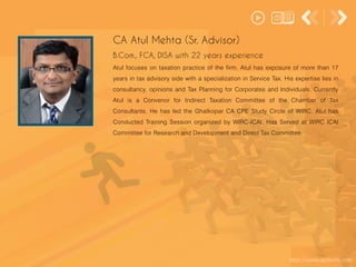 http://www.apdoshi.com
Atul focuses on taxation practice of the firm. Atul has exposure of more than 17
years in tax advisory side with a specialization in Service Tax. His expertise lies in
consultancy, opinions and Tax Planning for Corporates and Individuals. Currently
Atul is a Convenor for Indirect Taxation Committee of the Chamber of Tax
Consultants. He has led the Ghatkopar CA CPE Study Circle of WIRC. Atul has
Conducted Training Session organized by WIRC-ICAI. Has Served at WIRC ICAI
Committee for Research and Development and Direct Tax Committee.
CA Atul Mehta (Sr. Advisor)
B.Com., FCA, DISA with 22 years experience
 
