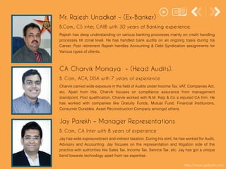 http://www.apdoshi.com
Rajesh has deep understanding on various banking processes mainly on credit handling
processes till zonal level. He has handled bank audits on an ongoing basis during his
Career. Post retirement Rajesh handles Accounting & Debt Syndication assignments for
Various types of clients.
Mr. Rajesh Unadkat – (Ex-Banker)
B.Com., CS inter, CAIIB with 30 years of Banking experience.
Charvik carried wide exposure in the field of Audits under Income Tax, VAT, Companies Act,
etc. Apart from this, Charvik focuses on compliance assurance from management
standpoint. Post qualification, Charvik worked with N.M. Raiji & Co a reputed CA firm. He
has worked with companies like Gratuity Funds, Mutual Fund, Financial Institurions,
Consumer Durables, Asset Reconstruction Company amongst others.
CA Charvik Momaya - (Head Audits).
B. Com., ACA, DISA with 7 years of experience
Jay has wide exposuredirect and indirect taxation. During his stint, he has worked for Audit,
Advisory and Accounting. Jay focuses on the representation and litigation side of the
practice with authorities like Sales Tax, Income Tax, Service Tax, etc. Jay has got a unique
bend towards technology apart from tax expertise.
Jay Parekh – Manager Representations
B. Com., CA Inter with 8 years of experience
 