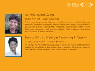 Amlesh has a strong understanding of commercial and management angle of a business.
Amlesh is a matured solution oriented person to partner clients beyond accounting and tax
solutions like Business Planning, MIS, Dashboards, Implementation of ERP, Investor
Relationship management, cost reduction strategies, creating business plans, setting
KPI’s, etc across an array of industries
CA Amleshkumar Gupta
B.Com., ACA with 4 years experience
He manages the Accounts Outsourcing, Filing of Income Tax Returns and the Company
Law Practice for APD clients. Deepak has a sharp client focus. He believes in providing
round the clock visibility with best in class turnaround time to the clients.
Deepak Pasad – Manager Accounting & Taxation
B. Com., CA Inter with 15 years experience
 