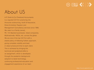 http://www.apdoshi.com
About US
A.P. Doshi & Co Chartered Accountants
is a reputed CA Firm practicing into
Accounts outsourcing, Audit & Assurance,
Direct & Indirect Taxation and
Management Consultancy services since 1985.
We cater to a Family owned,
PE / VC Backed businesses, listed companies,
Multinationals, NGOs, etc. across the globe.
We are one of the top CA Firm with a
stated policy of following holistic approach,
giving complete visibility and best
in class turnaround time to each client.
This is achieved by bringing the
technical and analytical skills to
an assignment, which is developed,
through the academic background,
adoption to latest technology,
continuing professional education and
engagement experience of our team
 