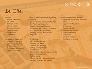 http://www.apdoshi.com
We Offer
Auditing
• Income Tax Audits
• Vat Audits
• Statutory Audits
• Internal Audits
• Concurrent Audits
• Revenue Audits
• Stock Audits
• Certification
Process Outsourcing
• Accounts Outsourcing
• Controller Outsourcing
• CFO Services
• Compliance Outsourcing
• Payroll Outsourcing
Taxation and Transaction Advisory
Income Tax
• Tax Audits under Income Tax Act, 1961
• Tax Planning and opinions.
• Taxation related certifications.
• Compilation and Filing of I. T. Returns.
• T.D.S. returns and procedures.
• Handling Scrutiny, Appeals and
Litigations
Indirect taxes
• V.A.T. and Service tax
• Handling VAT Audits
• Opinions and Planning
• Getting new registrations /
amendments.
• Attending the assessment proceedings
Liaison business Audits /
Refund Audits.
• Filing of monthly / quarterly returns.
• Handling litigations and appeals
Business Advisory Service
• Structuring and drawing a business
plan
• Mergers and Aquisitions
• Strategizing
• Drawing out SOPs
• Advising on IT strategy
• Financial Modeling
• Compliance
• Company formation
• Assistance on funding
 