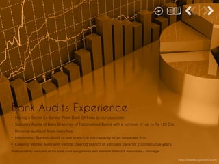 http://www.apdoshi.com
• Having a Senior Ex-Banker From Bank Of India as our associate
• Statutory Audits of Bank Branches of Nationalized Banks with a turnover of up to Rs 120 Crs.
• Revenue audits of three branches
• Information Systems Audit of one branch in the capacity of an associate firm.
• Clearing Vendor Audit with central clearing branch of a private bank for 2 consecutive years.
*Independently executed all the bank audit assignments with Kamlesh Rathod & Associates – Jamnagar
Bank Audits Experience
 