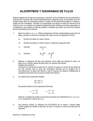 ALGORITMOS Y DIAGRAMAS DE FLUJO

Elabore diagramas de flujo para expresar la solución de los problemas que se presentan a
continuación. Aunque sólo se pida explícitamente en algunos casos, es necesario que Ud.
siempre sepa decir con precisión cuántos y cuáles son los datos del problema y cuántos y
cuáles son los resultados. También es conveniente que dibuje el mapa de memoria de la
máquina que va a resolver el problema obedeciendo las órdenes que haya expresado en
su diagrama y que indique en ella las casillas o variables que utiliza, así como los cambios
de los contenidos de las mismas.

1.     Sean los datos a, b, c, d. Elabore diagramas de flujo independientes para leer los
       datos, resolver e imprimir el resultado de cada uno de los siguientes incisos:

       a)      Escribir los datos en orden inverso.

       b)      Escribir los datos en orden inverso, omitiendo el segundo dato.

       c)      Calcular:              a+b-c
                                        d

       d)      Calcular:              (a - b)2        (a - b)3
                                          c               d
                                                         a

2.     Elabore un diagrama de flujo que teniendo como datos de entrada el radio y la
       altura de un cilindro calcule el área total y el volumen del cilindro.
       Análisis del problema:
       Teniendo en cuenta que el área de un cilindro es igual a la suma de las áreas de
       los dos círculos más el área del rectángulo formado por la longitud de la
       circunferencia y la altura del cilindro y que el volumen se obtiene multiplicando la
       superficie de la base del círculo por la altura del cilindro.

3.     Un sistema de ecuaciones lineales:

                              ax + by = c
                              dx + ey = f

       Se puede resolver con las siguientes fórmulas:

                            ce − bf                   af − cd
                       x=                        y=
                            ae − bd                   ae − bd

       Elabore un diagrama de flujo que lea dos conjuntos de coeficientes (a, b, y c; d, e,
       y f) y visualice los valores de x e y.


4.     Una persona recibe un préstamo de $10,000.00 de un banco y desea saber
       cuánto pagará de interés al terminar el mes si el banco le cobra una tasa del 2%
       mensual.


Algoritmos y Diagramas de Flujo                                                           2
 