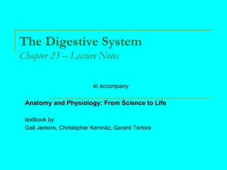 The Digestive System
Chapter 23 – Lecture Notes
to accompany
Anatomy and Physiology: From Science to Life
textbook by
Gail Jenkins, Christopher Kemnitz, Gerard Tortora
 
