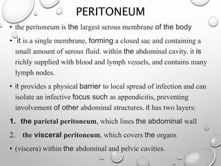 PERITONEUM
• the peritoneum is the largest serous membrane of the body
• it is a single membrane, forming a closed sac and containing a
small amount of serous fluid. within the abdominal cavity. it is
richly supplied with blood and lymph vessels, and contains many
lymph nodes.
• it provides a physical barrier to local spread of infection and can
isolate an infective focus such as appendicitis, preventing
involvement of other abdominal structures. it has two layers:
1. the parietal peritoneum, which lines the abdominal wall
2. the visceral peritoneum, which covers the organs
• (viscera) within the abdominal and pelvic cavities.
 