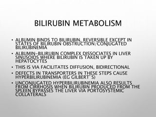 BILIRUBIN METABOLISM
• ALBUMIN BINDS TO BILIRUBIN, REVERSIBLE EXCEPT IN
STATES OF BILIRUBIN OBSTRUCTION/CONJUGATED
BILIRUBINEMIA
• ALBUMIN-BILIRUBIN COMPLEX DISSOCIATES IN LIVER
SINUSOIDS WHERE BILIRUBIN IS TAKEN UP BY
HEPATOCYTES
• THIS IS VIA FACILITATES DIFFUSION, BIDIRECTIONAL
• DEFECTS IN TRANSPORTERS IN THESE STEPS CAUSE
HYPERBILIRUBINEMIA (EG GILBERT’S)
• UNCONJUGATED HYPERBILIRUBINEMIA ALSO RESULTS
FROM CIRRHOSIS WHEN BILIRUBIN PRODUCED FROM THE
SPLEEN BYPASSES THE LIVER VIA PORTOSYSTEMIC
COLLATERALS
 