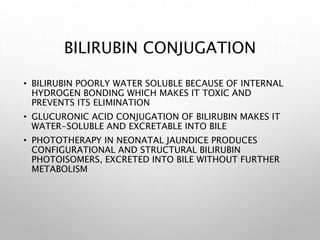BILIRUBIN CONJUGATION
• BILIRUBIN POORLY WATER SOLUBLE BECAUSE OF INTERNAL
HYDROGEN BONDING WHICH MAKES IT TOXIC AND
PREVENTS ITS ELIMINATION
• GLUCURONIC ACID CONJUGATION OF BILIRUBIN MAKES IT
WATER-SOLUBLE AND EXCRETABLE INTO BILE
• PHOTOTHERAPY IN NEONATAL JAUNDICE PRODUCES
CONFIGURATIONAL AND STRUCTURAL BILIRUBIN
PHOTOISOMERS, EXCRETED INTO BILE WITHOUT FURTHER
METABOLISM
 