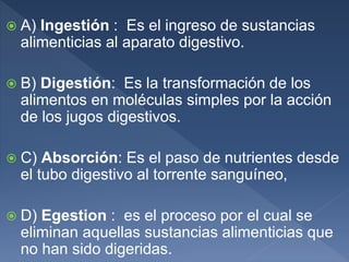  A) Ingestión : Es el ingreso de sustancias
alimenticias al aparato digestivo.
 B) Digestión: Es la transformación de los
alimentos en moléculas simples por la acción
de los jugos digestivos.
 C) Absorción: Es el paso de nutrientes desde
el tubo digestivo al torrente sanguíneo,
 D) Egestion : es el proceso por el cual se
eliminan aquellas sustancias alimenticias que
no han sido digeridas.
 