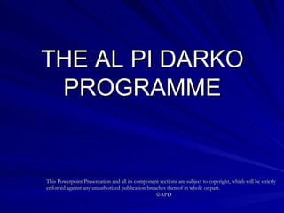 THE AL PI DARKO PROGRAMME This Powerpoint Presentation and all its component sections are subject to copyright, which will be strictly enforced against any unauthorized publication breaches thereof in whole or part.   APD 