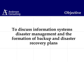 Objective
To discuss information systems
disaster management and the
formation of backup and disaster
recovery plans
 