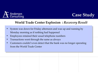 • System was down for Friday afternoon and was up and running by
Monday morning as if nothing had happened
• Employees retained their usual telephone numbers
• Transactions went through the same as always
• Customers couldn’t even detect that the bank was no longer operating
from the World Trade Center
The World Trade Center Explosion : Recovery Result
Case Study
 